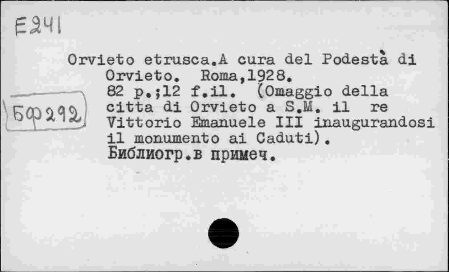 ﻿ЕЗЧІ
Orvieto etrusca.A cura del Podesta di Orvieto. Roma,1928.
__—	82 p.;12 f.il. (Omaggio della cltta di Orvieto a S.M. il re
'*> Vittorio Emanuele III inaugurandosi il monumentо ai Caduti).
Библиогр.в примеч.